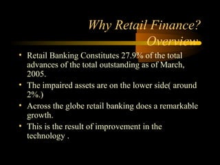 Why Retail Finance?
                             Overview
• Retail Banking Constitutes 27.9% of the total
  advances of the total outstanding as of March,
  2005.
• The impaired assets are on the lower side( around
  2%.)
• Across the globe retail banking does a remarkable
  growth.
• This is the result of improvement in the
  technology .

                                        11
 