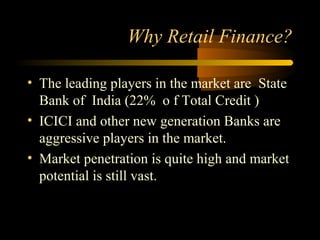 Why Retail Finance?

• The leading players in the market are State
  Bank of India (22% o f Total Credit )
• ICICI and other new generation Banks are
  aggressive players in the market.
• Market penetration is quite high and market
  potential is still vast.


                                   14
 