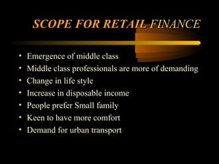 SCOPE FOR RETAIL FINANCE

•   Emergence of middle class
•   Middle class professionals are more of demanding
•   Change in life style
•   Increase in disposable income
•   People prefer Small family
•   Keen to have more comfort
•   Demand for urban transport


                                         17
 