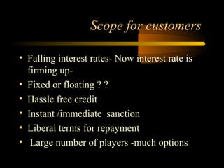 Scope for customers

• Falling interest rates- Now interest rate is
  firming up-
• Fixed or floating ? ?
• Hassle free credit
• Instant /immediate sanction
• Liberal terms for repayment
• Large number of players -much options
                                      18
 