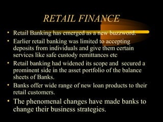RETAIL FINANCE
• Retail Banking has emerged as a new buzzword.
• Earlier retail banking was limited to accepting
  deposits from individuals and give them certain
  services like safe custody remittances etc
• Retail banking had widened its scope and secured a
  prominent side in the asset portfolio of the balance
  sheets of Banks.
• Banks offer wide range of new loan products to their
  retail customers.
• The phenomenal changes have made banks to
  change their business strategies.
                                          2
 