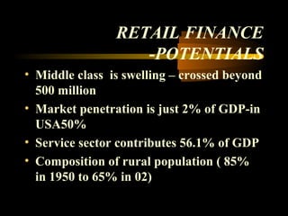 RETAIL FINANCE
                   -POTENTIALS
• Middle class is swelling – crossed beyond
  500 million
• Market penetration is just 2% of GDP-in
  USA50%
• Service sector contributes 56.1% of GDP
• Composition of rural population ( 85%
  in 1950 to 65% in 02)

                                 20
 