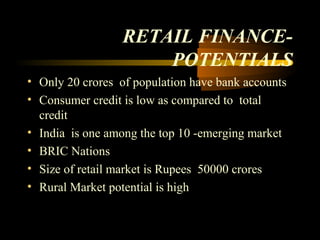 RETAIL FINANCE-
                      POTENTIALS
• Only 20 crores of population have bank accounts
• Consumer credit is low as compared to total
  credit
• India is one among the top 10 -emerging market
• BRIC Nations
• Size of retail market is Rupees 50000 crores
• Rural Market potential is high


                                      21
 