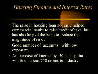 Housing Finance and Interest Rates


• The raise in housing loan not only helped
  commercial banks to raise credit of take but
  has also helped the bank to reduce the
  magnitude of risk .
• Good number of accounts with low
  exposure
• An increase of interest by 50 basis point
  will fetch about 750 crores to industry

                                   28
 