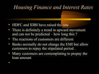 Housing Finance and Interest Rates


• HDFC and IDBI have raised the rate
• There is definitely a trend in upward movement
  and can not be predicted – how long this ?
• The reactions of customers are different
• Banks normally do not change the EMI but allow
  customers to repay the stipulated period .
• Many customers are contemplating to prepay the
  loan amount
•

                                      29
 