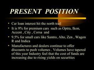 PRESENT POSITION
• Car loan interest hit the north trail
• It is 9% for premium cars such as Optra, Ikon,
  Accent , City , Corsa and
• 9.5% for small cars like Santro, Alto, Zen , Wagon
  R and Indica
• Manufactures and dealers continue to offer
  discounts to push volumes . Volumes have tapered
  of this year Industry feel that the cost of funds are
  increasing due to rising yields on securities

                                          33
 