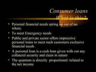 Consumer loans
                             What is this?
• Personal financial needs spring up out of no
  where.
• To meet Emergency needs
• Public and private sector offers impressive
  personal loans to meet such customers exclusive
  financial needs
• A personal loan is a cash loan given with out any
  collateral security and clean in nature
• The quantum is directly proportional /related to
  the net income
                                        36
 