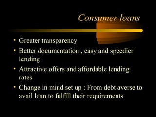 Consumer loans

• Greater transparency
• Better documentation , easy and speedier
  lending
• Attractive offers and affordable lending
  rates
• Change in mind set up : From debt averse to
  avail loan to fulfill their requirements

                                  37
 