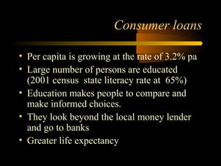 Consumer loans

• Per capita is growing at the rate of 3.2% pa
• Large number of persons are educated
  (2001 census state literacy rate at 65%)
• Education makes people to compare and
  make informed choices.
• They look beyond the local money lender
  and go to banks
• Greater life expectancy
                                    38
 