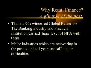 Why Retail Finance?
                   A glimpse of the past
• The late 90s witnessed Global Recession.
  The Banking industry and Financial
  institution carried huge level of NPA with
  them.
• Major industries which are recovering in
  the past couple of years are still under
  difficulties

                                   4
 