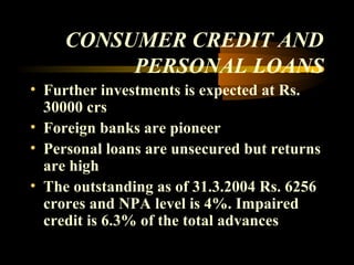 CONSUMER CREDIT AND
          PERSONAL LOANS
• Further investments is expected at Rs.
  30000 crs
• Foreign banks are pioneer
• Personal loans are unsecured but returns
  are high
• The outstanding as of 31.3.2004 Rs. 6256
  crores and NPA level is 4%. Impaired
  credit is 6.3% of the total advances

                                40
 