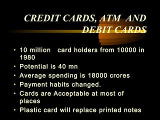 CREDIT CARDS, ATM AND
             DEBIT CARDS
• 10 million card holders from 10000 in
  1980
• Potential is 40 mn
• Average spending is 18000 crores
• Payment habits changed.
• Cards are Acceptable at most of
  places
• Plastic card will replace printed notes
                                41
 