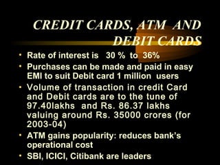 CREDIT CARDS, ATM AND
             DEBIT CARDS
• Rate of interest is 30 % to 36%
• Purchases can be made and paid in easy
  EMI to suit Debit card 1 million users
• Volume of transaction in credit Card
  and Debit cards are to the tune of
  97.40lakhs and Rs. 86.37 lakhs
  valuing around Rs. 35000 crores (for
  2003-04)
• ATM gains popularity: reduces bank’s
  operational cost
• SBI, ICICI, Citibank are leaders 42
 