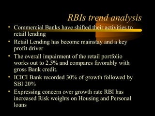 RBIs trend analysis
• Commercial Banks have shifted their activities to
  retail lending
• Retail Lending has become mainstay and a key
  profit driver
• The overall impairment of the retail portfolio
  works out to 2.5% and compares favorably with
  gross Bank credit.
• ICICI Bank recorded 30% of growth followed by
  SBI 20%
• Expressing concern over growth rate RBI has
  increased Risk weights on Housing and Personal
  loans
                                          43
 