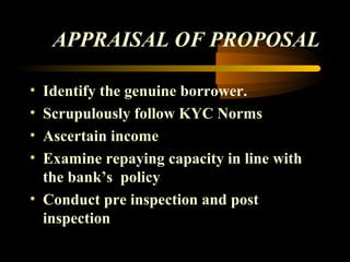 APPRAISAL OF PROPOSAL

• Identify the genuine borrower.
• Scrupulously follow KYC Norms
• Ascertain income
• Examine repaying capacity in line with
  the bank’s policy
• Conduct pre inspection and post
  inspection

                                46
 