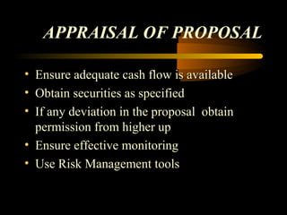 APPRAISAL OF PROPOSAL

• Ensure adequate cash flow is available
• Obtain securities as specified
• If any deviation in the proposal obtain
  permission from higher up
• Ensure effective monitoring
• Use Risk Management tools


                                    47
 