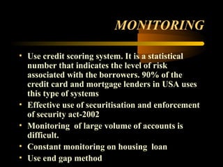 MONITORING

• Use credit scoring system. It is a statistical
  number that indicates the level of risk
  associated with the borrowers. 90% of the
  credit card and mortgage lenders in USA uses
  this type of systems
• Effective use of securitisation and enforcement
  of security act-2002
• Monitoring of large volume of accounts is
  difficult.
• Constant monitoring on housing loan
• Use end gap method                     49
 