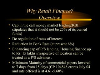 Why Retail Finance?
               Overview
• Cap in the call money market lending(RBI
  stipulates that it should not be 25% of its owned
  funds)
• De regulation of rates of interest
• Reduction in Bank Rate (at present 6%)
• Enhancing cap of P/S lending Housing finance up
  to Rs. 15 lakhs irrespective of location can be
  treated as a P/S advance .
• Minimum Maturity of commercial papers lowered
  to 7 days from 15 days.(CP 104848 crores July 04
  and rate offered is at 4.61-5.60%        5
 