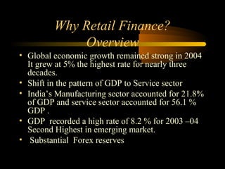 Why Retail Finance?
             Overview
• Global economic growth remained strong in 2004
  It grew at 5% the highest rate for nearly three
  decades.
• Shift in the pattern of GDP to Service sector
• India’s Manufacturing sector accounted for 21.8%
  of GDP and service sector accounted for 56.1 %
  GDP .
• GDP recorded a high rate of 8.2 % for 2003 –04
  Second Highest in emerging market.
• Substantial Forex reserves

                                       6
 