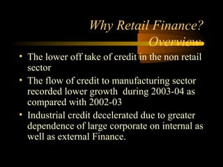 Why Retail Finance?
                            Overview
• The lower off take of credit in the non retail
  sector
• The flow of credit to manufacturing sector
  recorded lower growth during 2003-04 as
  compared with 2002-03
• Industrial credit decelerated due to greater
  dependence of large corporate on internal as
  well as external Finance.

                                     7
 