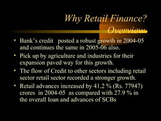 Why Retail Finance?
                              Overview
• Bank’s credit posted a robust growth in 2004-05
  and continues the same in 2005-06 also.
• Pick up by agriculture and industries for their
  expansion paved way for this growth.
• The flow of Credit to other sectors including retail
  sector retail sector recorded a stronger growth.
• Retail advances increased by 41.2 % (Rs. 77947)
  crores in 2004-05 as compared with 27.9 % in
  the overall loan and advances of SCBs

                                          9
 