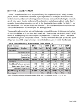 Page 3 of 11
SECTION I. MARKET SUMMARY
Vietnam’s modern retail food sector has grown steadily over the past three years. Strong economic
growth, benefits from free trade agreements, a growing middle class with higher disposable income,
rapid urbanization, and concerns about hygiene and food safety are major factors fueling the sustainable
growth in the sector. Existing modern retail food chains have gradually enlarged their market share by
expanding their distribution networks, not only in first tier cities like Hanoi and Ho Chi Minh City but
also in second tier cities and provinces across the country. New players continue to invest in the retail
food sector in Vietnam to take advantage of this growing potential.
Though traditional wet markets and small independent stores still dominant the Vietnam retail market,
the modern retail food sector has had a faster growth rate. The compound average growth rate (CAGR)
of sales of modern grocery retailers in the past five years reached 14.6 percent, versus 9.5 percent for
that of traditional grocery retailers (See Table 1). Similarly, the number of modern groceries has grown
260 percent since 2012, compared to only 5 percent for traditional grocery outlets (See Table 2).
Table 1: Vietnam’s Grocery Retail Sales by Channel, million US
Retail channels 2012 2013 2014 2015 2016 2017
Modern Grocery Retailers 1,712 2,097 2,696 2,807 3,254 3,612
Growth rate 22% 29% 4% 16% 11%
Convenience Stores 40 49 67 125 228 286
Hypermarkets 456 657 1,037 907 1,104 1,256
Supermarkets 1,216 1,390 1,591 1,775 1,922 2,070
Traditional Grocery Retailers 39,303 46,804 53,742 58,109 61,980 67,331
Growth rate 19% 15% 8% 7% 9%
Food/Drink/Tobacco specialists 872 988 1,189 1,341 1,435 1,587
Independent Small Grocers 11,547 13,554 15,387 16,741 17,997 19,687
Other Grocery Retailers 26,884 32,262 37,166 40,027 42,548 46,057
Total Grocery Retailers 41,015 48,900 56,437 60,916 65,235 70,943
Growth rate 19% 15% 8% 7% 9%
Source: Post’s processing on Euromonitor data with World Bank’s exchange rate of VND 22,370 for 2017
 