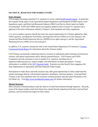 Page 5 of 11
SECTION II. ROAD MAP FOR MARKET ENTRY
Entry Strategy
FAS strongly encourages potential U.S. exporters to review related GAIN attaché reports. In particular,
the Exporter Guide report, Food Agricultural Import Regulations and Standards (FAIRS) report, Food
Ingredients report, and Hotel and Restaurant Industry (HRI) Food Service Sector report are highly
recommended. GAIN and FAIRS reports are regularly updated online to keep U.S. exporters up to
apprised of the latest information related to Vietnam’s food standards and safety regulations.
U.S. new-to-market exporters should also look into export requirements for Vietnam updated by other
USDA agencies, including the Food Safety and Inspection Service (FSIS) (www.fsis.usda.gov), the
Animal and Plant Health Inspection Service (APHIS) (www.aphis.usda.gov), and the Agricultural
Marketing Service (AMS) (www.ams.usda.gov).
In addition, U.S. exporters should also refer to the United States Department of Commerce’s Country
Commercial Guide Report for information about the Vietnam market.
FAS/Vietnam recommends conducting intensive research to understand market demand, local business
customs, and import requirements and to identify potential buyers. FAS/Vietnam and USDA
Cooperators provide assistance to new-to-market U.S. exporters, including lists of
importers/traders/processors, market insights, and information on import procedures. Contact
information is available in the 2017 Exporter Guide. Exporters can also benefit from engaging with
State Departments of Agriculture and State Regional Trade Groups.
Participation in trade shows and trade missions may offer good opportunities to better understand the
market and engage directly with potential importers, distributors, and local partners. Food and Hotel
Vietnam is the most important show for consumer-oriented products and takes place biennially in Ho
Chi Minh City. Visit http://www.foodnhotelvietnam.com/ for further information.
Market Structure
Most consumer-oriented products reach the shelves of retail food channels through importers. Recently,
some of the largest modern retail food chains have started directly importing fresh fruits, beef and beef
products, and non-alcohol beverages for their outlets.
 