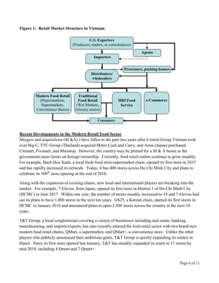 Page 6 of 11
U.S. Exporters
(Producers, traders, or consolidators)
Agents
Importers
Distributors/
wholesalers
Modern Food Retail
(Hypermarkets,
Supermarkets,
Convenience Stores)
Traditional
Food Retail
(Wet Markets,
Grocery stores)
HRI Food
Service
e-Commerce
Processors, packing houses
Consumers
Figure 1: Retail Market Structure in Vietnam
Recent Developments in the Modern Retail Food Sector
Mergers and acquisitions (M &A) ) have fallen in the past two years after Central Group Vietnam took
over Big C, TTC Group (Thailand) acquired Metro Cash and Carry, and Aeon (Japan) purchased
Citimart, Fivimart, and Ministop. However, the country may be primed for a M & A boom as the
government eases limits on foreign ownership. Currently, food retail outlets continue to grow steadily.
For example, Bach Hoa Xanh, a local fresh food mini-supermarket chain, opened its first store in 2015
and has rapidly increased its network. Today, it has 400 stores across Ho Chi Minh City and plans to
celebrate its 500th
store opening at the end of 2018.
Along with the expansion of existing chains, new local and international players are breaking into the
market. For example, 7-Eleven, from Japan, opened its first store in District 1 of Ho Chi Minh City
(HCMC) in June 2017. Within one year, the number of stores steadily increased to 18 and 7-Eleven laid
out its plans to have 1,000 stores in the next ten years. GS25, a Korean chain, opened its first stores in
HCMC in January 2018 and announced plans to open 2,500 stores across the country in the next 10
years.
T&T Group, a local conglomerate covering a variety of businesses including real estate, banking,
manufacturing, and imports/exports, has also recently entered the food retail sector with two brand new
modern food retail chains, QMart, a supermarket, and QMart+, a convenience store. Unlike the other
players who publicly announced their ambitious goals, T&T Group is quietly expanding its outlets in
Hanoi. Since its first store opened last January, T&T has steadily expanded its reach to 11 stores by
mid-2018, including 4 Qmart and 7 Qmart+.
 