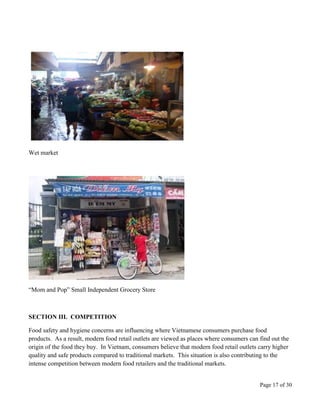 Page 17 of 30
Wet market
“Mom and Pop” Small Independent Grocery Store
SECTION III. COMPETITION
Food safety and hygiene concerns are influencing where Vietnamese consumers purchase food
products. As a result, modern food retail outlets are viewed as places where consumers can find out the
origin of the food they buy. In Vietnam, consumers believe that modern food retail outlets carry higher
quality and safe products compared to traditional markets. This situation is also contributing to the
intense competition between modern food retailers and the traditional markets.
 