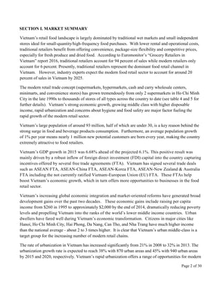 Page 2 of 30
SECTION I. MARKET SUMMARY
Vietnam’s retail food landscape is largely dominated by traditional wet markets and small independent
stores ideal for small-quantity/high-frequency food purchases. With lower rental and operational costs,
traditional retailers benefit from offering convenience, package-size flexibility and competitive prices,
especially for fresh produce and dried food. According to Euromonitor’s “Grocery Retailers in
Vietnam” report 2016, traditional retailers account for 94 percent of sales while modern retailers only
account for 6 percent. Presently, traditional retailers represent the dominant food retail channel in
Vietnam. However, industry experts expect the modern food retail sector to account for around 20
percent of sales in Vietnam by 2025.
The modern retail trade concept (supermarkets, hypermarkets, cash and carry wholesale centers,
minimarts, and convenience stores) has grown tremendously from only 2 supermarkets in Ho Chi Minh
City in the late 1990s to thousands of stores of all types across the country to date (see table 4 and 5 for
further details). Vietnam’s strong economic growth, growing middle class with higher disposable
income, rapid urbanization and concerns about hygiene and food safety are major factor fueling the
rapid growth of the modern retail sector.
Vietnam’s large population of around 93 million, half of which are under 30, is a key reason behind the
strong surge in food and beverage products consumption. Furthermore, an average population growth
of 1% per year means nearly 1 million new potential customers are born every year, making the country
extremely attractive to food retailers.
Vietnam’s GDP growth in 2015 was 6.68% ahead of the projected 6.1%. This positive result was
mainly driven by a robust inflow of foreign direct investment (FDI) capital into the country capturing
incentives offered by several free trade agreements (FTA). Vietnam has signed several trade deals
such as ASEAN FTA, ASEAN-China FTA, ASEAN-Korea FTA, ASEAN-New Zealand & Australia
FTA including the not currently ratified Vietnam-European Union (EU) FTA. These FTAs help
boost Vietnam’s economic growth, which in turn offers more opportunities to businesses in the food
retail sector.
Vietnam’s increasing global economic integration and market-oriented reforms have generated broad
development gains over the past two decades. These economic gains include raising per capita
income from $260 in 1995 to approximately $2,000 by the end of 2014, dramatically reducing poverty
levels and propelling Vietnam into the ranks of the world’s lower middle income countries. Urban
dwellers have fared well during Vietnam’s economic transformation. Citizens in major cities like
Hanoi, Ho Chi Minh City, Hai Phong, Da Nang, Can Tho, and Nha Trang have much higher income
than the national average - about 2 to 3 times higher. It is clear that Vietnam’s urban middle-class is a
target group for the increasing number of modern retail chains.
The rate of urbanization in Vietnam has increased significantly from 21% in 2008 to 32% in 2013. The
urbanization growth rate is expected to reach 38% with 870 urban areas and 45% with 940 urban areas
by 2015 and 2020, respectively. Vietnam’s rapid urbanization offers a range of opportunities for modern
 