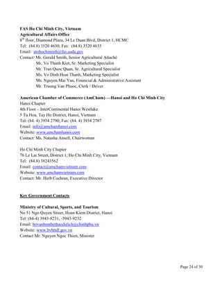 Page 24 of 30
FAS Ho Chi Minh City, Vietnam
Agricultural Affairs Office
8th
floor, Diamond Plaza, 34 Le Duan Blvd, District 1, HCMC
Tel: (84.8) 3520 4630; Fax: (84.8) 3520 4633
Email: atohochiminh@fas.usda.gov
Contact: Mr. Gerald Smith, Senior Agricultural Attaché
Mr. Vo Thanh Kiet, Sr. Marketing Specialist
Mr. Tran Quoc Quan, Sr. Agricultural Specialist
Ms. Vo Dinh Hoai Thanh, Marketing Specialist
Ms. Nguyen Mai Van, Financial & Administrative Assistant
Mr. Truong Van Phuoc, Clerk / Driver
American Chamber of Commerce (AmCham) —Hanoi and Ho Chi Minh City
Hanoi Chapter
4th Floor – InterContinental Hanoi Westlake
5 Tu Hoa, Tay Ho District, Hanoi, Vietnam
Tel: (84. 4) 3934 2790; Fax: (84. 4) 3934 2787
Email: info@amchamhanoi.com
Website: www.amchamhanoi.com
Contact: Ms. Natasha Ansell, Chairwoman
Ho Chi Minh City Chapter
76 Le Lai Street, District 1, Ho Chi Minh City, Vietnam
Tel: (84.8) 38243562
Email: contact@amchamvietnam.com
Website: www.amchamvietnam.com
Contact: Mr. Herb Cochran, Executive Director
Key Government Contacts
Ministry of Cultural, Sports, and Tourism
No 51 Ngo Quyen Street, Hoan Kiem District, Hanoi
Tel: (84-4) 3943-8231, -3943-9232
Email: bovanhoathethaodulich@chinhphu.vn
Website: www.bvhttdl.gov.vn
Contact Mr. Nguyen Ngoc Thien, Minister
 