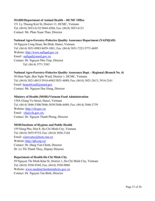 Page 27 of 30
MARD/Department of Animal Health – HCMC Office
151 Ly Thuong Kiet St, District 11, HCMC, Vietnam
Tel: (84.8) 3853-6132/3844-4204; Fax: (84.8) 3853-6131
Contact: Mr. Phan Xuan Thao, Director
National Agro-Forestry-Fisheries Quality Assurance Department (NAFIQAD)
10 Nguyen Cong Hoan, Ba Dình, Hanoi, Vietnam
Tel: (84.4) 3831-0983/4459-1801; Fax: (84.4) 3831-7221/3771-4695
Website: http://www.nafiqad.gov.vn
Email : nafiqad@mard.gov.vn
Contact: Dr. Nguyen Nhu Tiep, Director
Tel: (84.4) 3771 5383
National Agro-Forestry-Fisheries Quality Assurance Dept. - Regional (Branch No. 4)
30 Ham Nghi, Ben Nghe Ward, District 1, HCMC, Vietnam
Tel: (84.8) 3821-0815/3914-6943/3821-4089; Fax: (84.8) 3821-2613; 3914-2161
Email: branch4.nafi@mard.gov
Contact: Mr. Nguyen Duc Hung, Director
Ministry of Health (MOH)/Vietnam Food Administration
138A Giang Vo Street, Hanoi, Vietnam
Tel: (84.4) 3846-5300/3846-3839/3846-4489; Fax: (84.4) 3846-3739
Website: http://vfa.gov.vn
Email: vfa@vfa.gov.vn;
Contact: Dr. Nguyen Thanh Phong, Director
MOH/Institute of Hygiene and Public Health
159 Hung Phu, Dist.8, Ho Chi Minh City, Vietnam
Tel: (84.8) 3855-9719; Fax: (84.8) 3856-3164
Email: vienvsytcc@hcm.vnn.vn
Website: http://iph.org.vn/
Contact: Dr. Dang Van Chinh, Director
Dr. Le Thi Thanh Thuy, Deputy Director
Department of Health-Ho Chi Minh City
59 Nguyen Thi Minh Khai St, District 1, Ho Chi Minh City, Vietnam
Tel: (84.8) 3930-9349; Fax: (84.8) 3930-9088
Website: www.medinet.hochiminhcity.gov.vn
Contact: Dr. Nguyen Tan Binh, Director
 