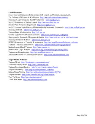 Page 30 of 30
Useful Websites:
Note: Most Vietnamese websites contain both English and Vietnamese documents.
The Embassy of Vietnam in Washington http://www.vietnamembassy-usa.org
Ministry of Agriculture and Rural Development www.mard.gov.vn
MARD/Department of Animal Health http://www.cucthuy.gov.vn
MARD/Plant Protection Department http://www.ppd.gov.vn
MARD/ National Agro-Forestry-Fisheries Quality Assurance Department http://www.nafiqad.gov.vn
Ministry of Health http://www.moh.gov.vn
Vietnam Food Administration http://vfa.gov.vn
General Department of Vietnam Customs http://www.customs.gov.vn/English/
Directorate for Standards, Metrology & Quality http://www.tcvn.gov.vn/ or http://en.tcvn.vn
Ministry of Industry & Trade http://www.moit.gov.vn
HCMC Department of Planning & Investment http://www.dpi.hochiminhcity.gov.vn/invest/
Vietnam Tourism Administration http://www.vietnamtourism.com/e_pages/news/
National Assembly of Vietnam http://www.na.gov.vn
Ho Chi Minh City's Website http://www.eng.hochiminhcity.gov.vn/eng/news/
Vietnam Ag Biotechnology http://www.agbiotech.com.vn
American Chamber of Commerce in Vietnam http://www.amchamvietnam.com
Major Media Websites:
Vietnam News http://vietnamnews.vnagency.com.vn/
Vietnam Economy News http://news.vneconomy.vn/
Vietnam Investment Review http://www.vir.com.vn/news/home
Saigon Times Daily http://english.thesaigontimes.vn/Home
Saigon Times Weekly http://www.thesaigontimes.vn/epaper/SGTW/
Saigon Tiep Thi http://www.vnnnews.net/tag/saigon-tiep-thi
Tuoi Tre News http://www.tuoitrenews.vn/
Thanh Nien News http://www.thanhniennews.com
 