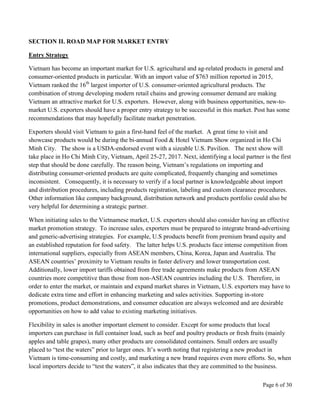 Page 6 of 30
SECTION II. ROAD MAP FOR MARKET ENTRY
Entry Strategy
Vietnam has become an important market for U.S. agricultural and ag-related products in general and
consumer-oriented products in particular. With an import value of $763 million reported in 2015,
Vietnam ranked the 16th
largest importer of U.S. consumer-oriented agricultural products. The
combination of strong developing modern retail chains and growing consumer demand are making
Vietnam an attractive market for U.S. exporters. However, along with business opportunities, new-to-
market U.S. exporters should have a proper entry strategy to be successful in this market. Post has some
recommendations that may hopefully facilitate market penetration.
Exporters should visit Vietnam to gain a first-hand feel of the market. A great time to visit and
showcase products would be during the bi-annual Food & Hotel Vietnam Show organized in Ho Chi
Minh City. The show is a USDA-endorsed event with a sizeable U.S. Pavilion. The next show will
take place in Ho Chi Minh City, Vietnam, April 25-27, 2017. Next, identifying a local partner is the first
step that should be done carefully. The reason being, Vietnam’s regulations on importing and
distributing consumer-oriented products are quite complicated, frequently changing and sometimes
inconsistent. Consequently, it is necessary to verify if a local partner is knowledgeable about import
and distribution procedures, including products registration, labeling and custom clearance procedures.
Other information like company background, distribution network and products portfolio could also be
very helpful for determining a strategic partner.
When initiating sales to the Vietnamese market, U.S. exporters should also consider having an effective
market promotion strategy. To increase sales, exporters must be prepared to integrate brand-advertising
and generic-advertising strategies. For example, U.S products benefit from premium brand equity and
an established reputation for food safety. The latter helps U.S. products face intense competition from
international suppliers, especially from ASEAN members, China, Korea, Japan and Australia. The
ASEAN countries’ proximity to Vietnam results in faster delivery and lower transportation cost.
Additionally, lower import tariffs obtained from free trade agreements make products from ASEAN
countries more competitive than those from non-ASEAN countries including the U.S. Therefore, in
order to enter the market, or maintain and expand market shares in Vietnam, U.S. exporters may have to
dedicate extra time and effort in enhancing marketing and sales activities. Supporting in-store
promotions, product demonstrations, and consumer education are always welcomed and are desirable
opportunities on how to add value to existing marketing initiatives.
Flexibility in sales is another important element to consider. Except for some products that local
importers can purchase in full container load, such as beef and poultry products or fresh fruits (mainly
apples and table grapes), many other products are consolidated containers. Small orders are usually
placed to “test the waters” prior to larger ones. It’s worth noting that registering a new product in
Vietnam is time-consuming and costly, and marketing a new brand requires even more efforts. So, when
local importers decide to “test the waters”, it also indicates that they are committed to the business.
 