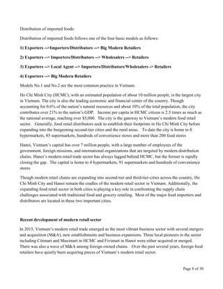 Page 8 of 30
Distribution of imported foods:
Distribution of imported foods follows one of the four basic models as follows:
1) Exporters -->Importers/Distributors --> Big Modern Retailers
2) Exporters --> Importers/Distributors --> Wholesalers --> Retailers
3) Exporters --> Local Agent --> Importers/Distributors/Wholesalers -> Retailers
4) Exporters --> Big Modern Retailers
Models No.1 and No.2 are the most common practice in Vietnam.
Ho Chi Minh City (HCMC), with an estimated population of about 10 million people, is the largest city
in Vietnam. The city is also the leading economic and financial center of the country. Though
accounting for 0.6% of the nation’s natural resources and about 10% of the total population, the city
contributes over 21% to the nation’s GDP. Income per capita in HCMC citizen is 2.5 times as much as
the national average, reaching over $5,000. The city is the gateway to Vietnam’s modern food retail
sector. Generally, food retail distributors seek to establish their footprints in Ho Chi Minh City before
expanding into the burgeoning second-tier cities and the rural areas. To date the city is home to 8
hypermarkets, 85 supermarkets, hundreds of convenience stores and more than 200 food stores
Hanoi, Vietnam’s capital has over 7 million people, with a large number of employees of the
government, foreign missions, and international organizations that are targeted by modern distribution
chains. Hanoi’s modern retail trade sector has always lagged behind HCMC, but the former is rapidly
closing the gap. The capital is home to 4 hypermarkets, 91 supermarkets and hundreds of convenience
stores
Though modern retail chains are expanding into second-tier and third-tier-cities across the country, Ho
Chi Minh City and Hanoi remain the cradles of the modern retail sector in Vietnam. Additionally, the
expanding food retail sector in both cities is playing a key role in confronting the supply chain
challenges associated with traditional food and grocery retailing. Most of the major food importers and
distributors are located in these two important cities.
Recent development of modern retail sector
In 2015, Vietnam’s modern retail trade emerged as the most vibrant business sector with several mergers
and acquisition (M&A), new establishments and business expansions. Three local pioneers in the sector
including Citimart and Maximart in HCMC and Fivimart in Hanoi were either acquired or merged.
There was also a wave of M&A among foreign owned chains. Over the past several years, foreign food
retailers have quietly been acquiring pieces of Vietnam’s modern retail sector.
 