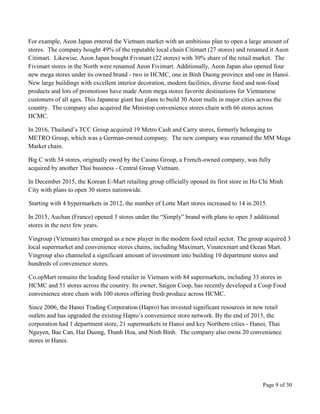 Page 9 of 30
For example, Aeon Japan entered the Vietnam market with an ambitious plan to open a large amount of
stores. The company bought 49% of the reputable local chain Citimart (27 stores) and renamed it Aeon
Citimart. Likewise, Aeon Japan bought Fivimart (22 stores) with 30% share of the retail market. The
Fivimart stores in the North were renamed Aeon Fivimart. Additionally, Aeon Japan also opened four
new mega stores under its owned brand - two in HCMC, one in Binh Duong province and one in Hanoi.
New large buildings with excellent interior decoration, modern facilities, diverse food and non-food
products and lots of promotions have made Aeon mega stores favorite destinations for Vietnamese
customers of all ages. This Japanese giant has plans to build 30 Aeon malls in major cities across the
country. The company also acquired the Ministop convenience stores chain with 66 stores across
HCMC.
In 2016, Thailand’s TCC Group acquired 19 Metro Cash and Carry stores, formerly belonging to
METRO Group, which was a German-owned company. The new company was renamed the MM Mega
Market chain.
Big C with 34 stores, originally owed by the Casino Group, a French-owned company, was fully
acquired by another Thai business - Central Group Vietnam.
In December 2015, the Korean E-Mart retailing group officially opened its first store in Ho Chi Minh
City with plans to open 30 stores nationwide.
Starting with 4 hypermarkets in 2012, the number of Lotte Mart stores increased to 14 in 2015.
In 2015, Auchan (France) opened 3 stores under the “Simply” brand with plans to open 3 additional
stores in the next few years.
Vingroup (Vietnam) has emerged as a new player in the modern food retail sector. The group acquired 3
local supermarket and convenience stores chains, including Maximart, Vinatexmart and Ocean Mart.
Vingroup also channeled a significant amount of investment into building 10 department stores and
hundreds of convenience stores.
Co.opMart remains the leading food retailer in Vietnam with 84 supermarkets, including 33 stores in
HCMC and 51 stores across the country. Its owner, Saigon Coop, has recently developed a Coop Food
convenience store chain with 100 stores offering fresh produce across HCMC.
Since 2006, the Hanoi Trading Corporation (Hapro) has invested significant resources in new retail
outlets and has upgraded the existing Hapro’s convenience store network. By the end of 2015, the
corporation had 1 department store, 21 supermarkets in Hanoi and key Northern cities - Hanoi, Thai
Nguyen, Bac Can, Hai Duong, Thanh Hoa, and Ninh Binh. The company also owns 20 convenience
stores in Hanoi.
 