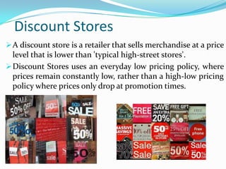 Discount Stores
 A discount store is a retailer that sells merchandise at a price

level that is lower than 'typical high-street stores'.
 Discount Stores uses an everyday low pricing policy, where
prices remain constantly low, rather than a high-low pricing
policy where prices only drop at promotion times.

 