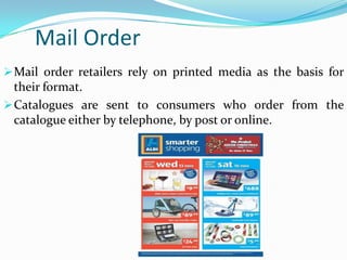 Mail Order
 Mail order retailers rely on printed media as the basis for

their format.
 Catalogues are sent to consumers who order from the
catalogue either by telephone, by post or online.

 