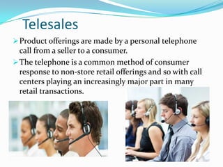 Telesales
 Product offerings are made by a personal telephone

call from a seller to a consumer.
 The telephone is a common method of consumer
response to non-store retail offerings and so with call
centers playing an increasingly major part in many
retail transactions.

 
