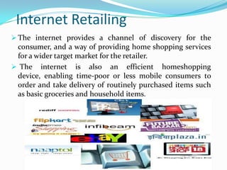 Internet Retailing
 The internet provides a channel of discovery for the

consumer, and a way of providing home shopping services
for a wider target market for the retailer.
 The internet is also an efficient homeshopping
device, enabling time-poor or less mobile consumers to
order and take delivery of routinely purchased items such
as basic groceries and household items.

 