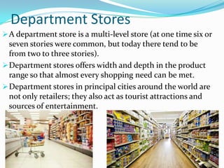 Department Stores
 A department store is a multi-level store (at one time six or

seven stories were common, but today there tend to be
from two to three stories).
 Department stores offers width and depth in the product
range so that almost every shopping need can be met.
 Department stores in principal cities around the world are
not only retailers; they also act as tourist attractions and
sources of entertainment.

 