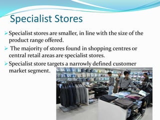 Specialist Stores
 Specialist stores are smaller, in line with the size of the

product range offered.
 The majority of stores found in shopping centres or
central retail areas are specialist stores.
 Specialist store targets a narrowly defined customer
market segment.

 