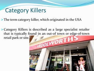 Category Killers
 The term category killer, which originated in the USA
 Category Killers is described as a large specialist retailer

that is typically found in an out-of town or edge-of-town
retail park or site.

 