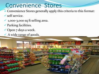 Convenience Stores
 Convenience Stores generally apply this criteria to this format:
 self service.
 1,000-3,000 sq ft selling area.

 Parking facilities.
 Open 7 days a week.
 A wide range of goods.

 
