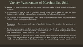 Variety /Assortment of Merchandise Sold
• Variety - A merchandising strategy in which a retailer stocks a large number of different
products.
• A wide variety is used to draw in customers looking for an array of goods, but does not mean
that the retailer will offer many different iterations ( types) of a specific product.
• For example, a convenience store may offer a wide variety of products, but a limited number of
choices within a particular product range.
•
Assortment - The number and type of products displayed by retailers for purchase by
consumers.
• The two major components of an assortment strategy are the depth of products offered (how
many variations of a particular product a store carries), and the width of the product variety
(how many different types of products a store carries).
• A deep assortment of products means that a retailer carries a number of variations of a single
product (the opposite being a narrow assortment); a wide variety of products means that a
retailer carries a large number of different products (the opposite being a narrow variety).
 