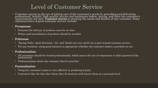 Level of Customer Service
• Customer service is the act of taking care of the customer's needs by providing and delivering
professional, helpful, high quality service and assistance before, during, and after the customer's
requirements are met. Customer service is meeting the needs and desires of any customer. Some
characteristics of good customer service include:
• Promptness:
• Promises for delivery of products must be on time.
• Delays and cancellations of products should be avoided.
• Politeness:
• Saying 'hello,' 'good afternoon,' 'sir', and 'thank you very much' are a part of good customer service.
• For any business, using good manners is appropriate whether the customer makes a purchase or not.
• Professionalism:
• All customers should be treated professionally, which means the use of competence or skill expected of the
professional.
• Professionalism shows the customer they're cared for.
• Personalization:
• Using the customer's name is very effective in producing loyalty.
• Customers like the idea that whom they do business with knows them on a personal level.
 
