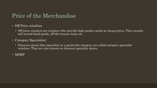 Price of the Merchandise
• Off Price retailers
• Off-price retailers are retailers who provide high quality goods at cheap prices. They usually
sell second-hand goods, off-the-season items etc.
• Category Specialists'
• Discount stores that specialize in a particular category are called category specialist
retailers. They are also known as discount specialty stores.
• MSRP
 