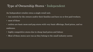 Type of Ownership Stores - Independent
An Independent retailer owns a single retail unit.
• run entirely by the owners and/or their families and have no or few paid workers.
• most of these
• outlets are basic mom-and-pop stores with very basic offerings, fixed prices, and no
ambience.
• highly competitive stores due to cheap land prices and labour.
• Most of these stores save tax as they belong to the small industry sector.
 
