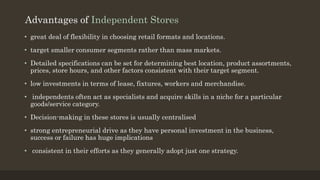 Advantages of Independent Stores
• great deal of flexibility in choosing retail formats and locations.
• target smaller consumer segments rather than mass markets.
• Detailed specifications can be set for determining best location, product assortments,
prices, store hours, and other factors consistent with their target segment.
• low investments in terms of lease, fixtures, workers and merchandise.
• independents often act as specialists and acquire skills in a niche for a particular
goods/service category.
• Decision-making in these stores is usually centralised
• strong entrepreneurial drive as they have personal investment in the business,
success or failure has huge implications
• consistent in their efforts as they generally adopt just one strategy.
 