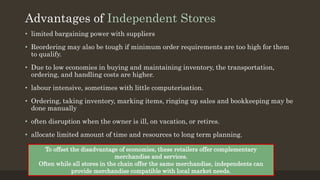 Advantages of Independent Stores
• limited bargaining power with suppliers
• Reordering may also be tough if minimum order requirements are too high for them
to qualify.
• Due to low economies in buying and maintaining inventory, the transportation,
ordering, and handling costs are higher.
• labour intensive, sometimes with little computerisation.
• Ordering, taking inventory, marking items, ringing up sales and bookkeeping may be
done manually
• often disruption when the owner is ill, on vacation, or retires.
• allocate limited amount of time and resources to long term planning.
To offset the disadvantage of economies, these retailers offer complementary
merchandise and services.
Often while all stores in the chain offer the same merchandise, independents can
provide merchandise compatible with local market needs.
 